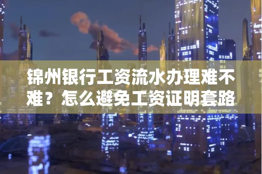 锦州银行工资流水办理难不难？怎么避免工资证明套路？