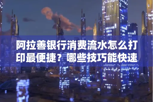 阿拉善银行消费流水怎么打印最便捷？哪些技巧能快速获取？